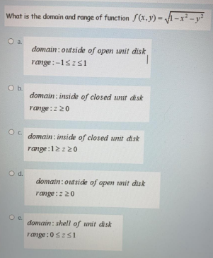 What is the domain and range of function f(x,y) = 1-x² -y
Oa.
domain:outside of open nit disk
range:-1szs1
domain : inside of closed unit disk
range:220
domain: inside of closed unit disk
range:12z20
O d.
domain:outside of open tanit disk
range:z20
domain: shell of unit disk
range:0szs1
