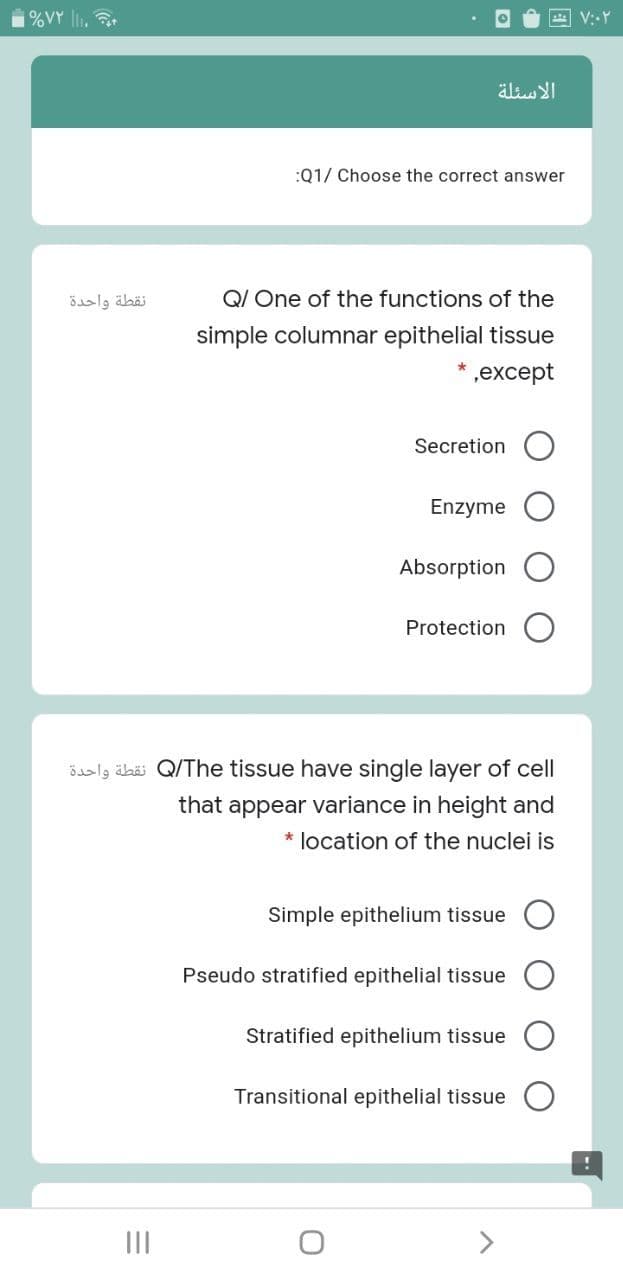 %VY lI, t
الأسئلة
:Q1/ Choose the correct answer
نقطة واحدة
QI One of the functions of the
simple columnar epithelial tissue
* ,except
Secretion
Enzyme
Absorption
Protection
ösalg äbö Q/The tissue have single layer of cell
that appear variance in height and
* location of the nuclei is
Simple epithelium tissue
Pseudo stratified epithelial tissue
Stratified epithelium tissue
Transitional epithelial tissue
II
