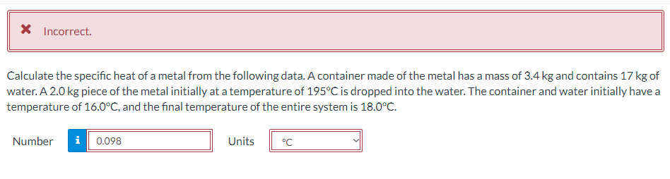 X Incorrect.
Calculate the specific heat of a metal from the following data. A container made of the metal has a mass of 3.4 kg and contains 17 kg of
water. A 2.0 kg piece of the metal initially at a temperature of 195°C is dropped into the water. The container and water initially have a
temperature of 16.0°C, and the final temperature of the entire system is 18.0°C.
Number
i 0.098
Units
°C

