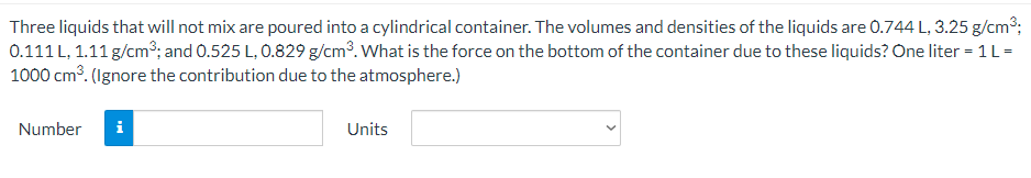 Three liquids that will not mix are poured into a cylindrical container. The volumes and densities of the liquids are 0.744 L, 3.25 g/cm3;
0.111 L, 1.11 g/cm3; and 0.525 L, 0.829 g/cm3. What is the force on the bottom of the container due to these liquids? One liter = 1 L =
1000 cm³. (Ignore the contribution due to the atmosphere.)
Number
i
Units
