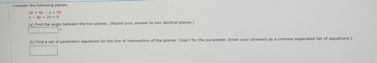 Consider the following planes.
3x + 4y - z = 56
x - 8y + 2z = 0
(a) Find the angle between the two planes. (Round your answer to two decimal places.)
(b) Find a set of parametric equations for the line of intersection of the planes. (Use t for the parameter. Enter your answers as a comma-separated list of equations.)
