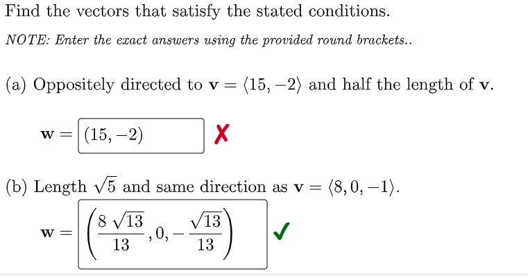 Find the vectors that satisfy the stated conditions.
NOTE: Enter the exact answers using the provided round brackets..
(a) Oppositely directed to v = (15, –2) and half the length of v.
w = (15, –2)
(b) Length v5 and same direction as v =
(8,0, – 1).
8 V13
V13
0,
13
w =
--
13
