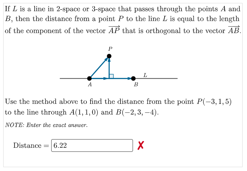 If L is a line in 2-space or 3-space that passes through the points A and
B, then the distance from a point P to the line L is equal to the length
of the component of the vector AP that is orthogonal to the vector AB.
P
L
A
В
Use the method above to find the distance from the point P(-3,1,5)
to the line through A(1,1,0) and B(-2,3, –4).
NOTE: Enter the exact answer.
Distance = 6.22
