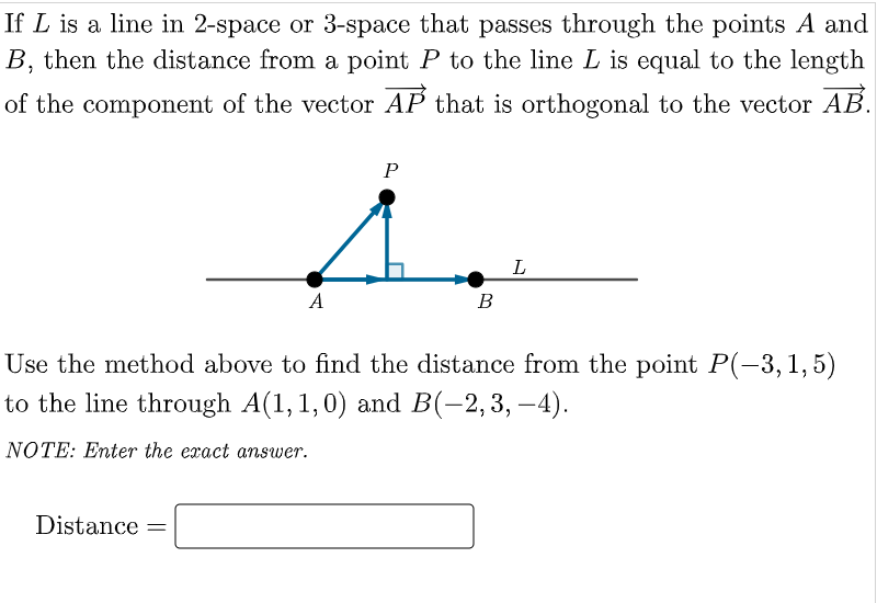 If L is a line in 2-space or 3-space that passes through the points A and
B, then the distance from a point P to the line L is equal to the length
of the component of the vector AP that is orthogonal to the vector AB.
P
L
A
В
Use the method above to find the distance from the point P(-3,1,5)
to the line through A(1,1,0) and B(-2,3, –4).
NOTE: Enter the exact answer.
Distance =

