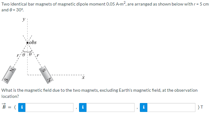 Two identical bar magnets of magnetic dipole moment 0.05 A-m², are arranged as shown below with r = 5 cm
and 9 = 30°
obs
X
What is the magnetic field due to the two magnets, excluding Earth's magnetic field, at the observation
location?
B = (i
i
i
>T