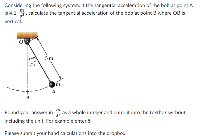 Considering the following system. If the tangential acceleration of the bob at point A
is 4.1, calculate the tangential acceleration of the bob at point B where OB is
vertical.
25
B
5m
m
A
m
Round your answer in as a whole integer and enter it into the textbox without
including the unit. For example enter 5
Please submit your hand calculations into the dropbox.