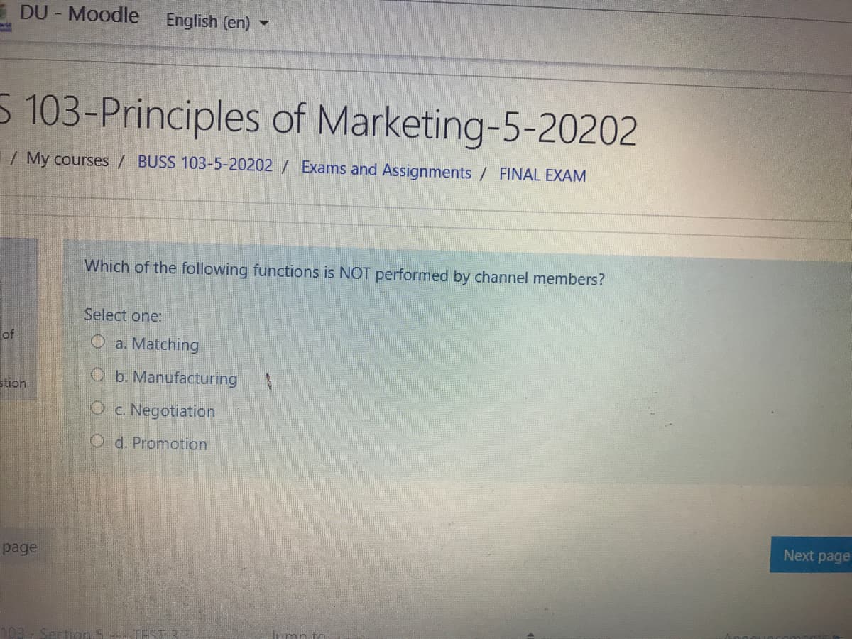 DU - Moodle
English (en) -
5 103-Principles of Marketing-5-20202
1/ My courses / BUSS 103-5-20202 / Exams and Assignments / FINAL EXAM
Which of the following functions is NOT performed by channel members?
Select one:
of
O a. Matching
O b. Manufacturing
stion
Oc. Negotiation
O d. Promotion
Next page
page
103
