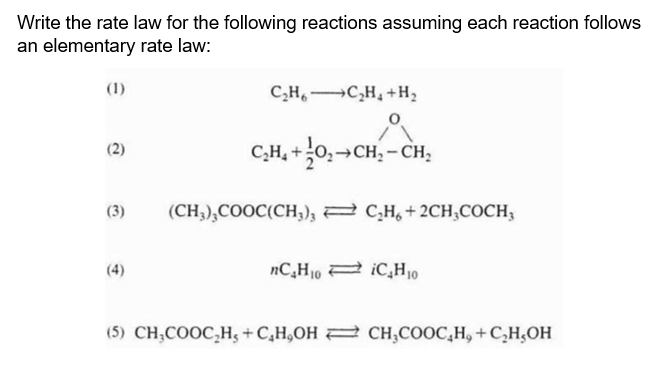 Write the rate law for the following reactions assuming each reaction follows
an elementary rate law:
(1)
(2)
(3)
+
C_H,—»C_H, +H,
C₂H₁+0₂→CH₂ - CH₂
(CH,),COOC(CH;); < C;H + 2CH,COCH
nC₂H₁0 iC₂H₁0
(5) CH3COOC₂H5+C₂H,OH CH3COOC₂H, + C₂H,OH