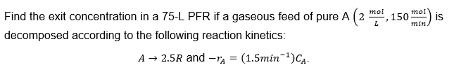 Find the exit concentration in a 75-L PFR if a gaseous feed of pure A (2
decomposed according to the following reaction kinetics:
A → 2.5R and -TA
(1.5min-¹) CA.
mol
L
2
150
mol
min
is
