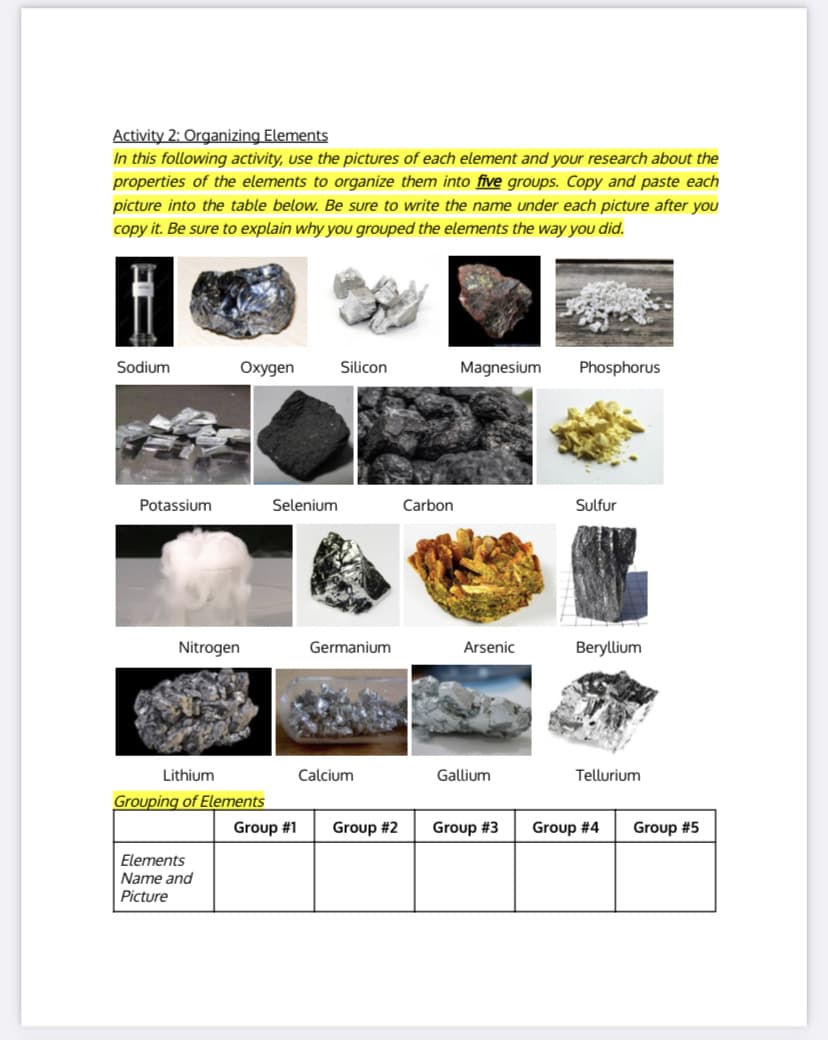 Activity 2: Organizing Elements
In this following activity, use the pictures of each element and your research about the
properties of the elements to organize them into five groups. Copy and paste each
picture into the table below. Be sure to write the name under each picture after you
copy it. Be sure to explain why you grouped the elements the way you did.
Sodium
Охудen
Silicon
Magnesium
Phosphorus
Potassium
Selenium
Carbon
Sulfur
Nitrogen
Germanium
Arsenic
Beryllium
Lithium
Calcium
Gallium
Tellurium
Grouping of Elements
Group #1
Group #2
Group #3
Group #4
Group #5
Elements
Name and
Picture
