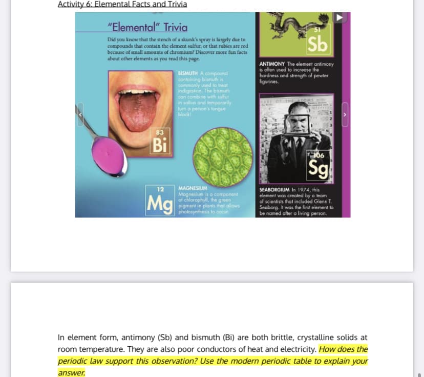 Activity 6: Elemental Facts and Trivia
"Elemental" Trivia
51
Did you know that the stench of a skunk's spray is largely due to
compounds that contain the clement sulfur, or that rubies are red
because of small amounts of chromium? Discover more fun facts
about other elements as you read this page.
Sb
ANTIMONY The element antimony
is often used to increase the
hardness and strength of pewter
figurines.
BISMUTH A compound
contoining bismuth is
commonly used to treat
indigestion. The bismuth
can combine with sulfur
in saliva and temporarily
turn a person's fongue
black!
OF THE ATOMS
83
Bi
306
Sg
12
Mg
MAGNESIUM
Mognesium is a component
of chlorophyll, the green
pigment in plants that allows
photosynthesis to occur.
SEABORGIUM In 1974, this
element was created by a team
of scientists that included Glenn T.
Seaborg. t was the first element to
be named after a living person.
In element form, antimony (Sb) and bismuth (Bi) are both brittle, crystalline solids at
room temperature. They are also poor conductors of heat and electricity. How does the
periodic law support this observation? Use the modern periodic table to explain your
answer.
