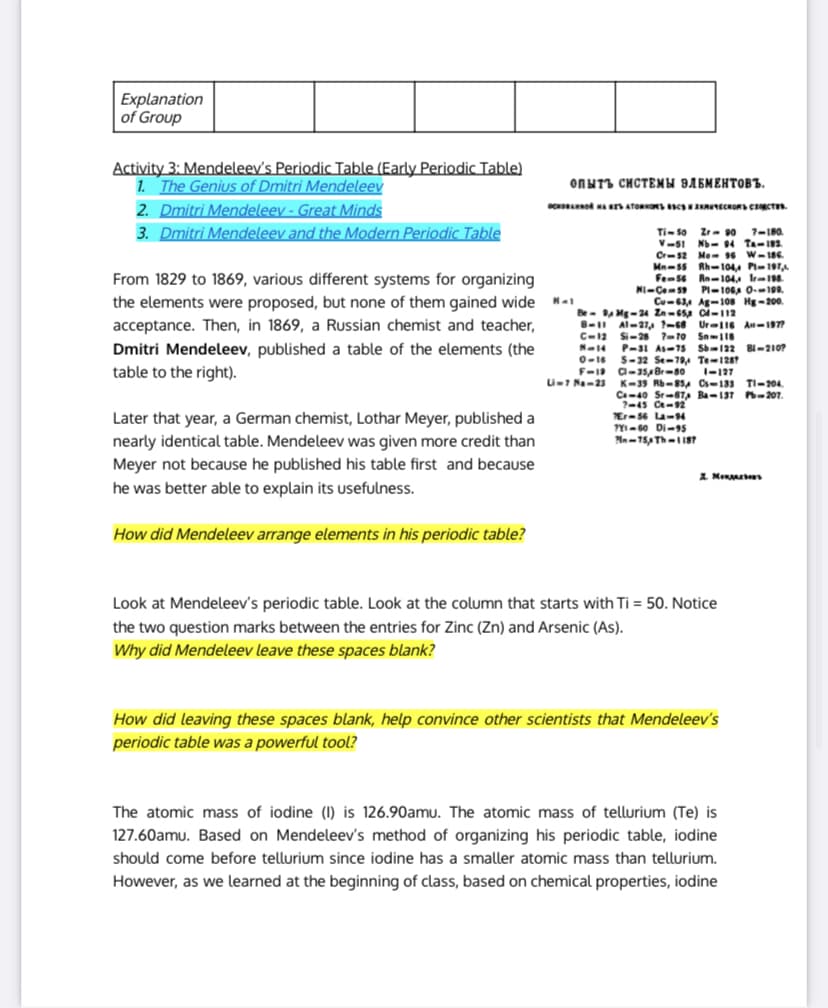 | Explanation
of Group
Activity 3: Mendeleev's Periodic Table (Early Periodic Table)
1. The Genius of Dmitri Mendeleev
2. Dmitri Mendeleev - Great Minds
3. Dmitri Mendeleev and the Modern Periodic Table
ONNT3 CHCTEMH BAEMEHTOBB.
OCA ATORONS CSENNECKORSCCT
Ti- so Zr- 90 7-180.
V-51 N- 4 Ta-182
Cr-s2 Me- 6
Mn-55
Fems6 Rn-104. Ir-1.
W-186.
Rh-104,4 P-197
From 1829 to 1869, various different systems for organizing
NI-Ce59
PI-106A 0-190.
the elements were proposed, but none of them gained wide
acceptance. Then, in 1869, a Russian chemist and teacher,
Cu-63A Ag-108 Hg-200.
Be- A Mg-24 Zn-65 C-112
B-I Al-27, ?-68 Ur-I16 An-1977
C-12
N-14
0-16 S-32 Se-794 Te-128
F-1 a-sBr-80
Si-28 ?-10 Sn-118
P-31 As-75 Sb-122 BI-210?
Dmitri Mendeleev, published a table of the elements (the
table to the right).
I-127
U-7 Na-23
TI-204.
K-39 Rb-85, Cs-133
Ca-40 Sr-8T, Ba-137 P-207.
?-45 Ce-92
Er-56 La-94
?YI- 60 Di-95
Later that year, a German chemist, Lothar Meyer, published a
nearly identical table. Mendeleev was given more credit than
Meyer not becaUse he published his table first and because
he was better able to explain its usefulness.
I Men s
How did Mendeleev arrange elements in his periodic table?
Look at Mendeleev's periodic table. Look at the column that starts with Ti = 50. Notice
the two question marks between the entries for Zinc (Zn) and Arsenic (As).
Why did Mendeleev leave these spaces blank?
How did leaving these spaces blank, help convince other scientists that Mendeleev's
periodic table was a powerful tool?
The atomic mass of iodine (1) is 126.90amu. The atomic mass of tellurium (Te) is
127.60amu. Based on Mendeleev's method of organizing his periodic table, iodine
should come before tellurium since iodine has a smaller atomic mass than tellurium.
However, as we learned at the beginning of class, based on chemical properties, iodine
