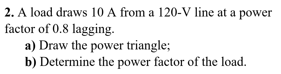 2. A load draws 10 A from a 120-V line at a power
factor of 0.8 lagging.
a) Draw the power triangle;
b) Determine the power factor of the load.