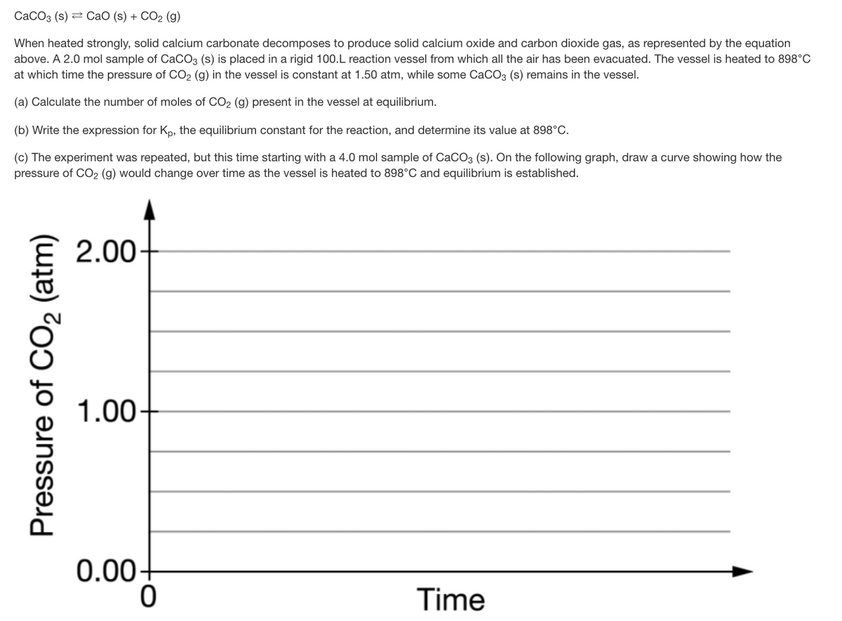 CaCO3 (s) 2 CaO (s) + CO2 (g)
When heated strongly, solid calcium carbonate decomposes to produce solid calcium oxide and carbon dioxide gas, as represented by the equation
above. A 2.0 mol sample of CaCO3 (s) is placed in a rigid 100.L reaction vessel from which all the air has been evacuated. The vessel is heated to 898°C
at which time the pressure of CO2 (g) in the vessel is constant at 1.50 atm, while some CaCO3 (s) remains in the vessel.
(a) Calculate the number of moles of CO2 (g) present in the vessel at equilibrium.
(b) Write the expression for Kp, the equilibrium constant for the reaction, and determine its value at 898°C.
(c) The experiment was repeated, but this time starting with a 4.0 mol sample of CaCO3 (s). On the following graph, draw a curve showing how the
pressure of CO2 (g) would change over time as the vessel is heated to 898°C and equilibrium is established.
2.00
1.00
0.00-
Time
Pressure of CO, (atm)
