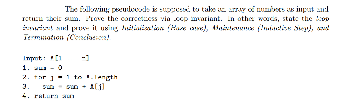 The following pseudocode is supposed to take an array of numbers as input and
return their sum. Prove the correctness via loop invariant. In other words, state the loop
invariant and prove it using Initialization (Base case), Maintenance (Inductive Step), and
Termination (Conclusion).
Input: A[1
n]
...
1. sum =
= 1 to A.length
sum + A[j]
2. for j
3.
sum
%3D
4. return sum
