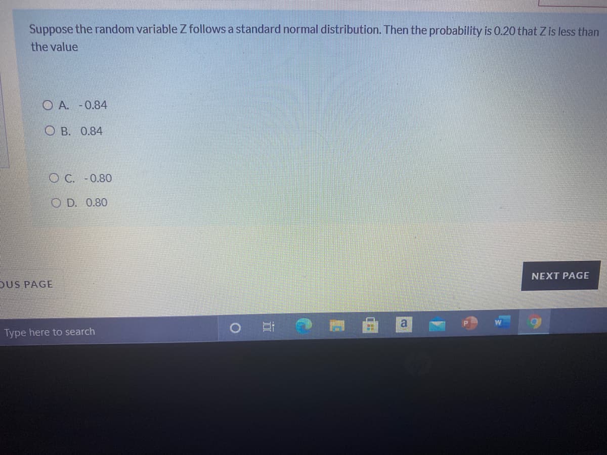 Suppose the random variable Z follows a standard normal distribution. Then the probability is 0.20 that Z is less than
the value
O A. -0.84
O B. 0.84
O C. -0.80
O D. 0.80
NEXT PAGE
OUS PAGE
a
Type here to search
