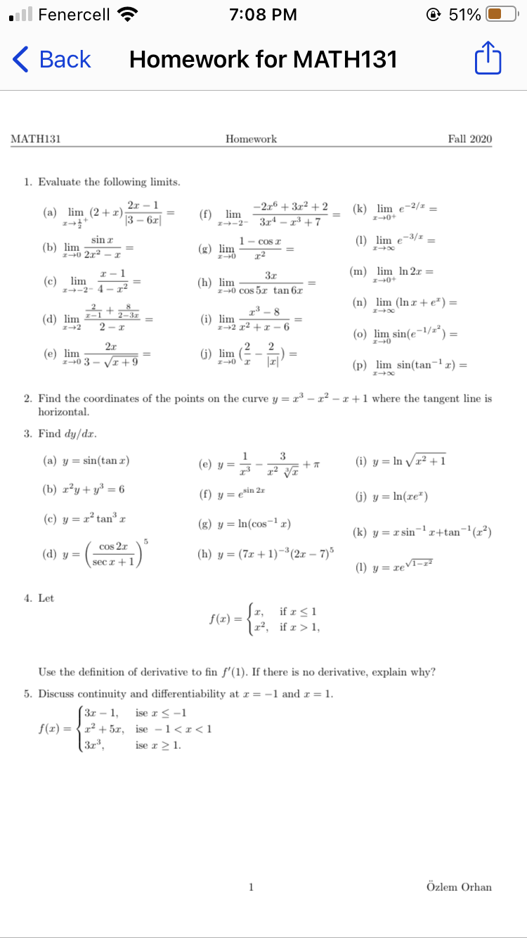 ll Fenercell ?
7:08 PM
© 51%
<Вack
Homework for MATH131
МАTH131
Homework
Fall 2020
1. Evaluate the following limits.
2x - 1
-2.r6 + 3x² + 2
3r4 – 2³ + 7
(a) lim (2+x)
(f) lim
I-2
(k) lim e-2/2 =
3 – 6z|
I0+
sin z
1- cos r
(1) lim e-3/1 -
(b) lim
I0 2x
(g) lim
I - 1
3x
(m) lim In 2r =
(c) lim
I-2
(h) lim
z+0 cos 5x tan 6x
4 - r
(n) lim (In æ + e²) =
- +2-3z
r³ – 8
(d) lim
2
(i) lim
z+2 x2 + r
-6
(0) lim sin(e¬1/z²) =
2x
(e) lim
I0 3
VI +9
(j) lim
(p) lim sin(tan-lx) =
2. Find the coordinates of the points on the curve y = x³ – x² – x +1 where the tangent line is
horizontal.
3. Find dy/dr.
() y = **
1
3
(a) y = sin(tan x)
(i) y = In V/x² +1
73
(b) x²y+y³ = 6
(f) y = e*in 2r
(i) y = In(xe")
(c) y = r² tan³1
(g) y = In(cos¬1 r)
(k) y = x sin-1x+tan¬'(x²)
5
cos 2r
(d) y =
(h) y = (7x + 1)¬(2x – 7)*
sec r +1
(1) y = xeVT=z²
4. Let
if r <1
| x², if x > 1,
f(1) =
Use the definition of derivative to fin f'(1). If there is no derivative, explain why?
5. Discuss continuity and differentiability at r = -1 and r = 1.
ise r <-1
Зr - 1,
f(x) = { 22 + 5x, ise -1< r <1
ise r 2 1.
1
Özlem Orhan
