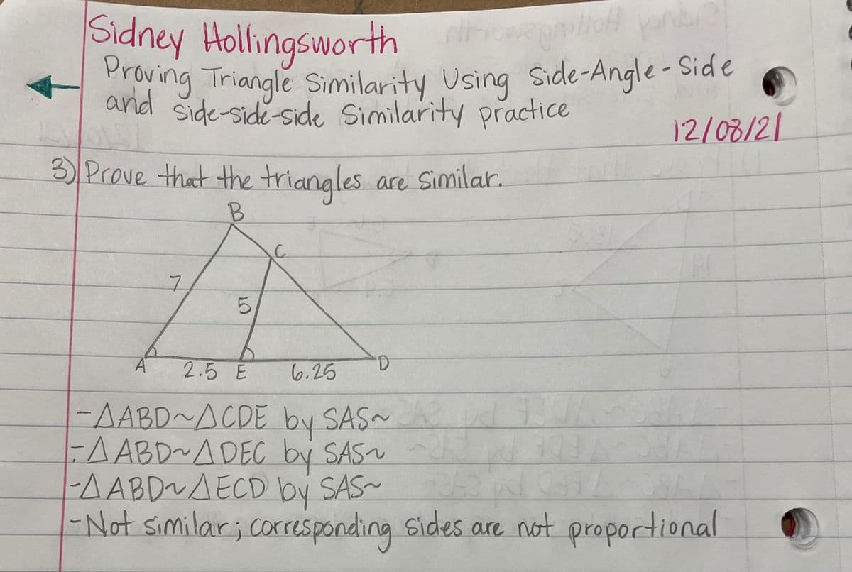 and side-side-side Similarity practice
Proving Triangle Similarity Using Side-Angle - Side
Sidney Hollingsworth
Proving Triangle Similarity
and side-side-side Similarity practice
Side
Side-Angle-
Using
12/08/21
3 Prove that the triangles are Similar.
2.5 E
6.25
-AABD~ACDE by SAS
-AABD~ADEC by SAS
-AABD~AECD by SAS-
-Not similar; corresponding sides
are not proportional
