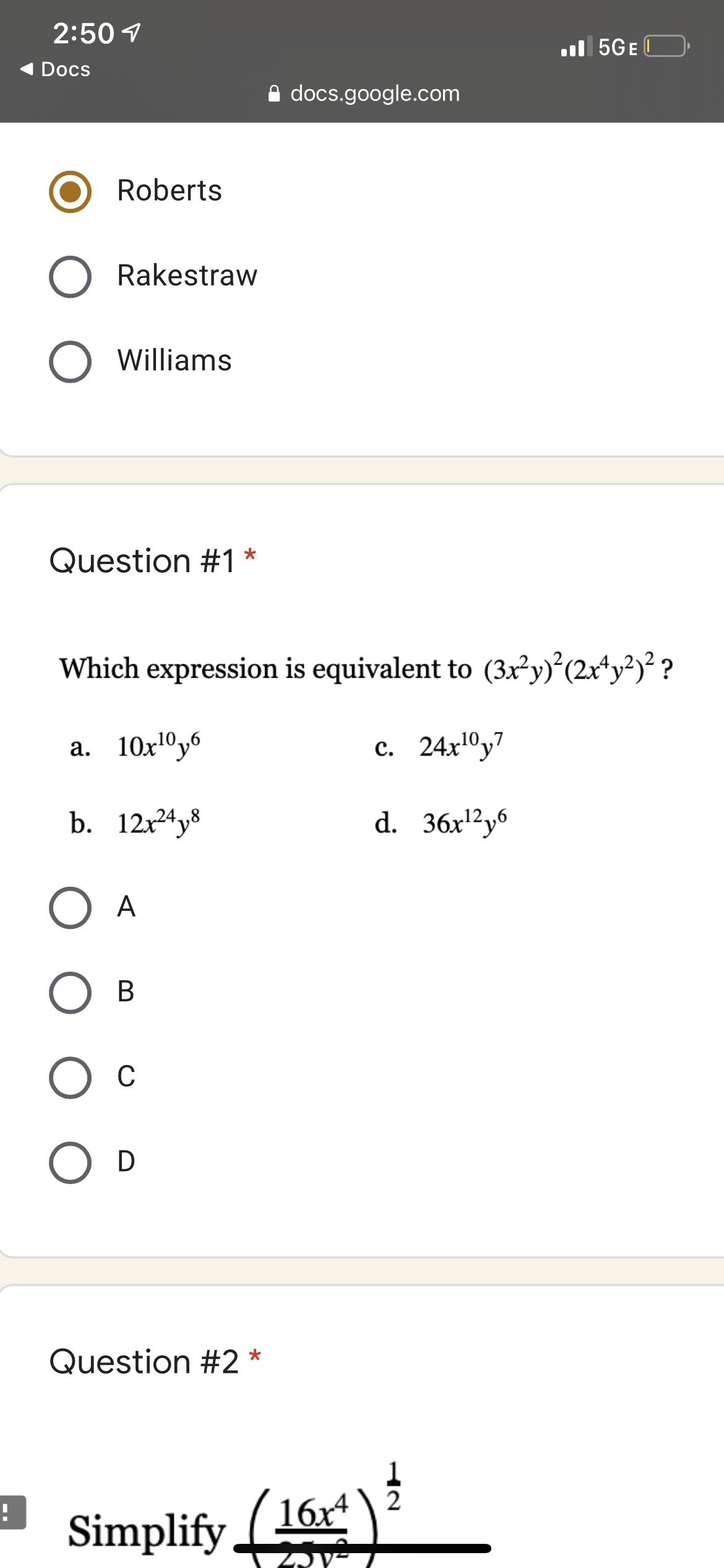 2:50 1
l 5GE O
Docs
A docs.google.com
Roberts
Rakestraw
O Williams
Question #1 *
Which expression is equivalent to (3x²y)°(2x*y?)² ?
а. 10х10уб
с. 24х10у7
b. 12x24y8
d. 36x'²y6
A
В
Ос
D
Question #2 *
Simplify 16r)
ZJV-
