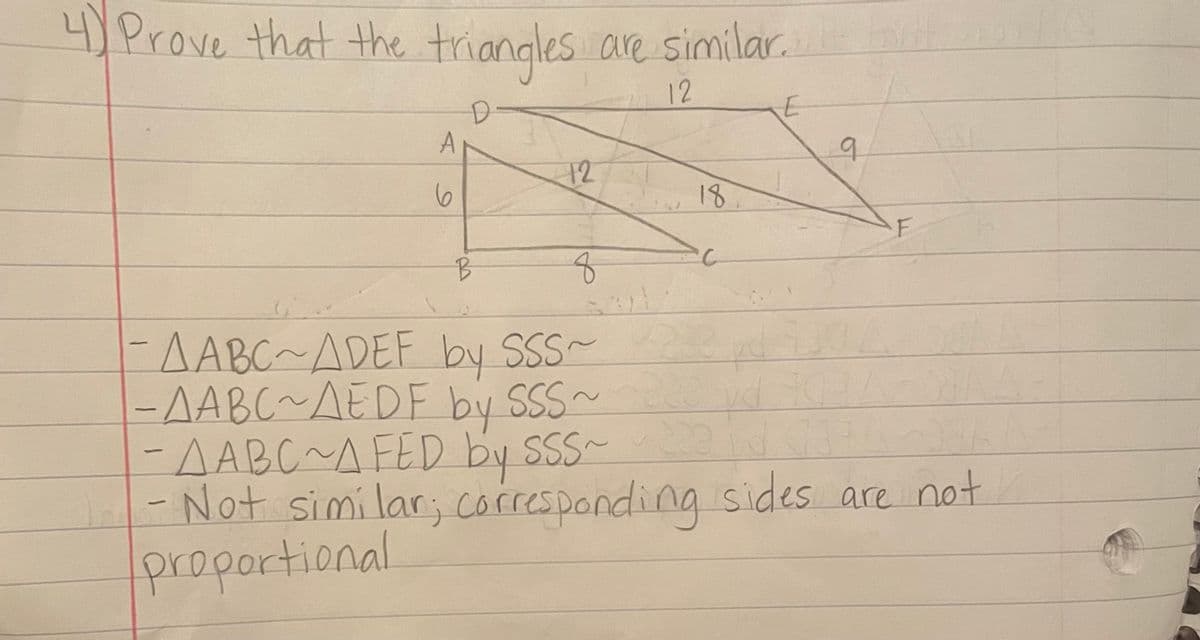 4)Prove that the triangles are similar.
12
D-
A
12
18
B.
EAABC~ADEF by SSS~
-AABC~AEDF by SSS~
AABC~AFED by SSS- d 03
-Not simi lar; corresponding sides are not
proportional
