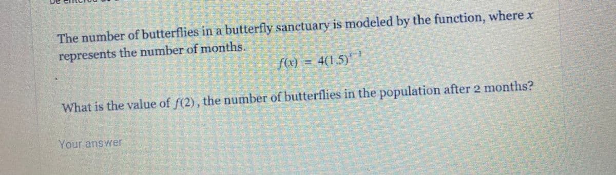 The number of butterflies in a butterfly sanctuary is modeled by the function, where x
represents the number of months.
f(0) = 4(1.5)
What is the value of f(2), the number of butterflies in the population after 2 menths?
Your answer

