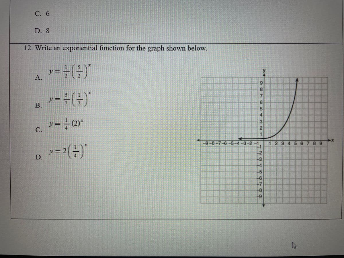 C. 6
D. 8
12. Write an exponential function for the graph shown below.
1)
y=
A.
8.
7.
%3=
B.
9.
5.
4.
y3=
C.
(2)*
4.
2.
1.
9-8-7-6-5-4-3-2-1
1 2 3 4 5 678 9
-2
-3
-4
D.
4
-7
-8
6-
