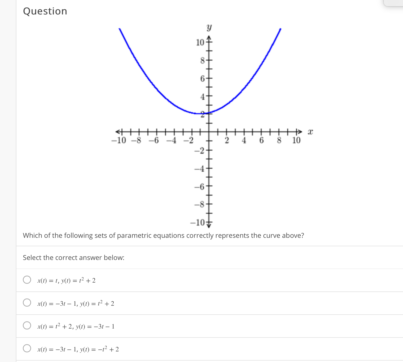 10
+ x
8 10
-10 –8 -6 -4 -2
4
6
-2
-4
-6
-8
-10-
Which of the following sets of parametric equations correctly represents the curve above?
Select the correct answer below:
x(1) = t, y(t) = t² + 2
x(1) = -3t – 1, y(t) = t² + 2
x(t) = t² + 2, y(t) = –3t – 1
x(1) = -3t – 1, y(t) = -t² + 2
2.
6.
4.
