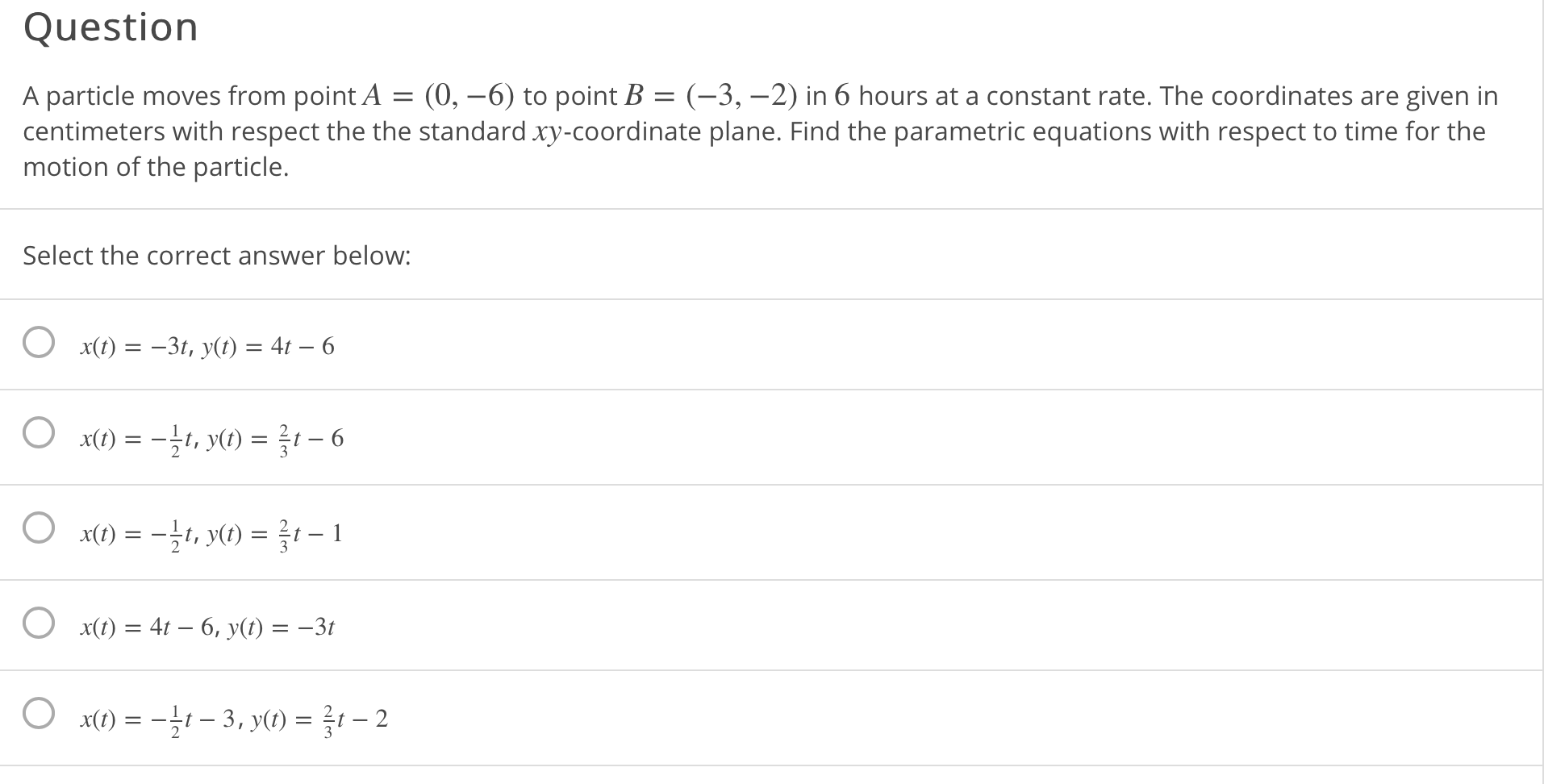 A particle moves from point A = (0, –6) to point B = (-3, –2) in 6 hours at a constant rate. The coordinates are given in
centimeters with respect the the standard xy-coordinate plane. Find the parametric equations with respect to time for the
motion of the particle.
