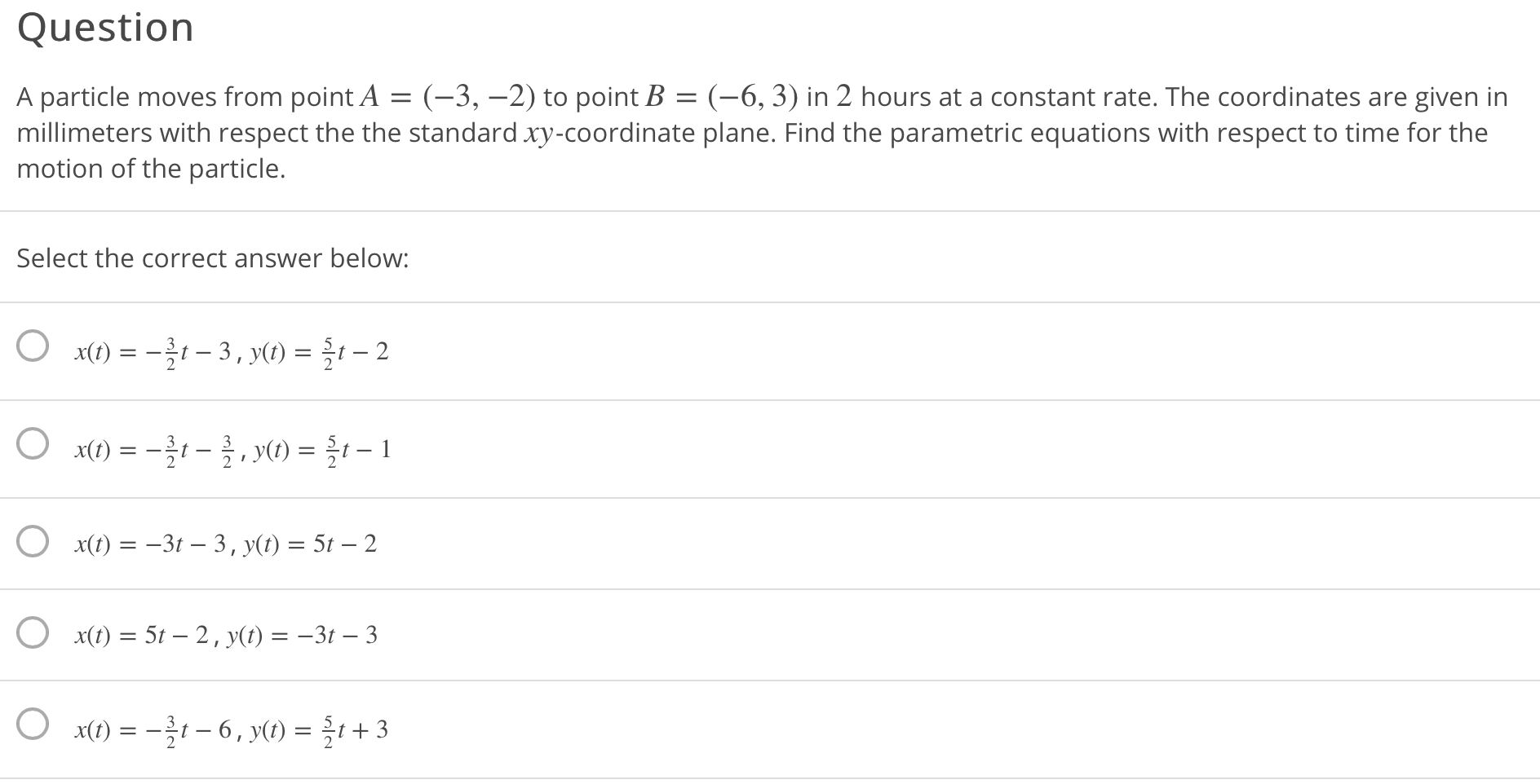A particle moves from point A = (-3, –2) to point B = (-6, 3) in 2 hours at a constant rate. The coordinates are given in
millimeters with respect the the standard xy-coordinate plane. Find the parametric equations with respect to time for the
motion of the particle.
