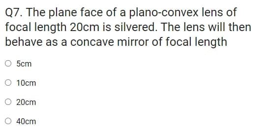 Q7. The plane face of a plano-convex lens of
focal length 20cm is silvered. The lens will then
behave as a concave mirror of focal length
O 5cm
O 10cm
20cm
40cm
