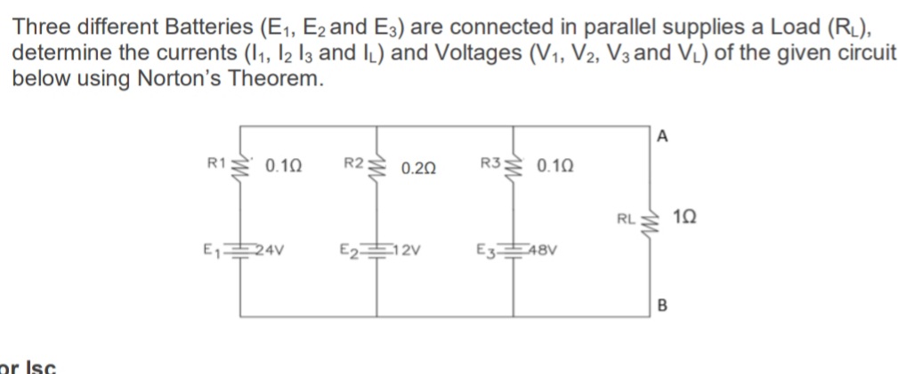 Three different Batteries (E1, E2 and E3) are connected in parallel supplies a Load (RL),
determine the currents (1, l2 l3 and IL) and Voltages (V1, V2, V3 and VL) of the given circuit
below using Norton's Theorem.
A
R3 0.10
R1
0.10
R2:
0.20
RL
E1
24V
E2
12V
E3E48V
pr Isc
