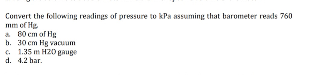 Convert the following readings of pressure to kPa assuming that barometer reads 760
mm of Hg.
80 cm of Hg
b. 30 cm Hg vacuum
1.35 m H2O gauge
а.
С.
d. 4.2 bar.
