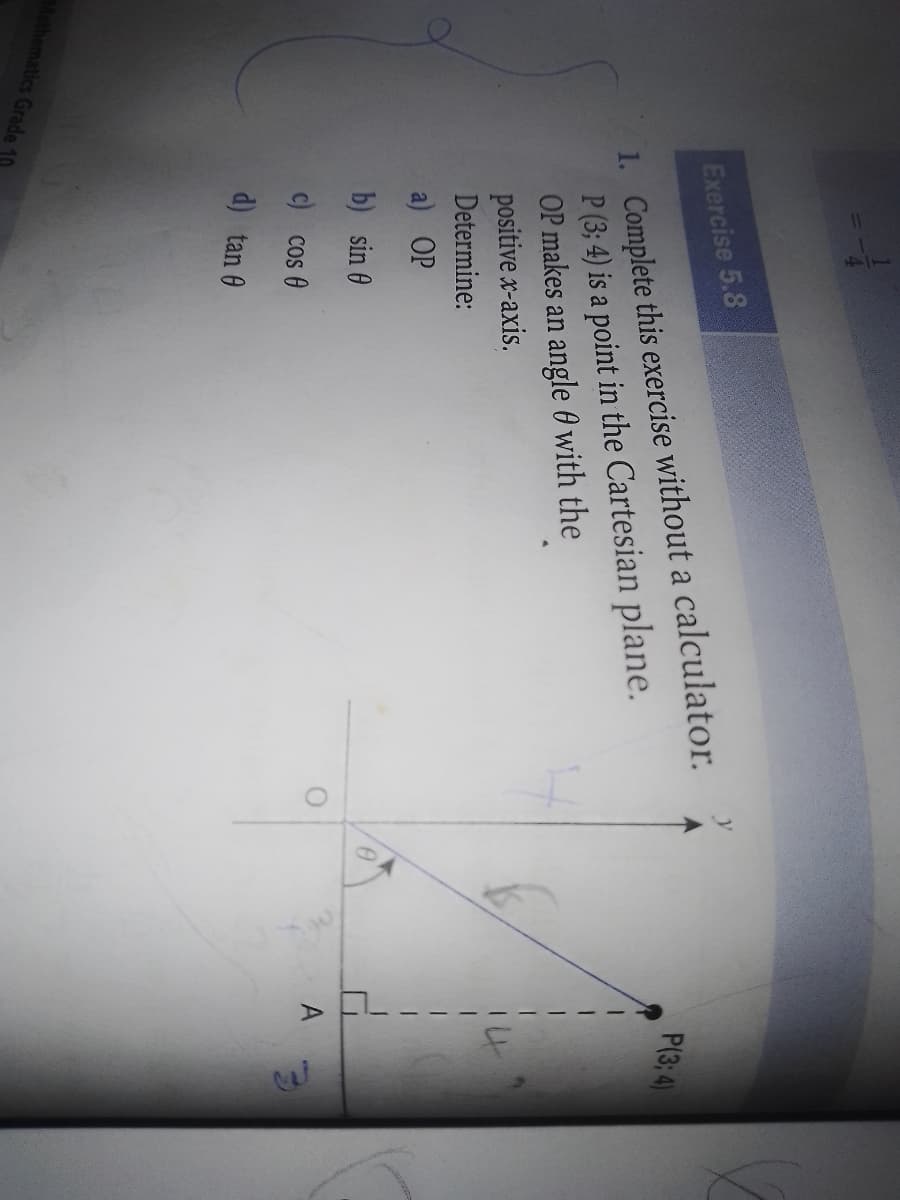 1. Complete this exercise without a calculator.
P (3; 4) is a point in the Cartesian plane.
OP makes an angle 0 with the
positive x-axis.
Determine:
Exercise 5.8
P(3; 4)
a) OP
b) sin 0
A
c) cos 0
d) tan 0
Mathematics Grade 10
