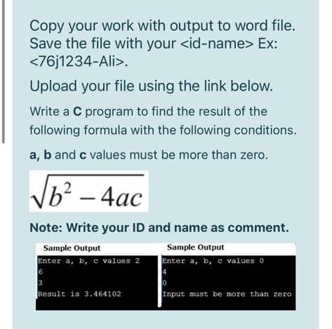 Copy your work with output to word file.
Save the file with your <id-name> Ex:
<76j1234-Ali>.
Upload your file using the link below.
Write a C program to find the result of the
following formula with the following conditions.
a, b and c values must be more than zero.
Ь? — 4ас
Note: Write your ID and name as comment.
Sample Output
Sample Output
Enter a, b, c values 2
6
3
Result is
Enter a, b, c values 0
4
3.464102
Input must be more than zero
