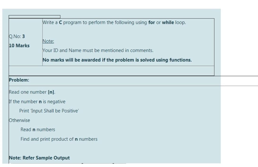 Write a C program to perform the following using for or while loop.
Q.No: 3
Note:
10 Marks
Your ID and Name must be mentioned in comments.
No marks will be awarded if the problem is solved using functions.
Problem:
Read one number [n].
If the number n is negative
Print 'Input Shall be Positive'
Otherwise
Read n numbers
Find and print product of n numbers
Note: Refer Sample Output
