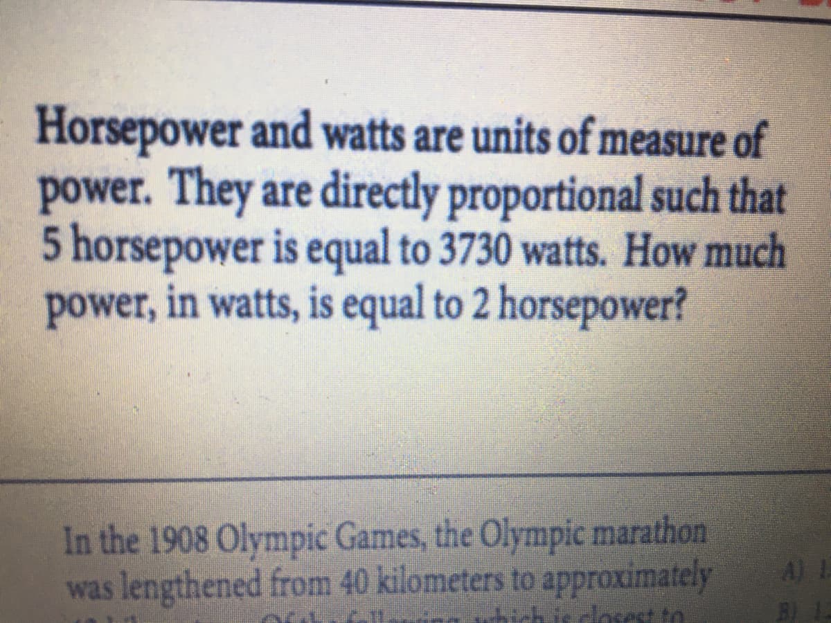 Horsepower and watts are units of measure of
power. They are directly proportional such that
5 horsepower is equal to 3730 watts. How much
power, in watts, is equal to 2 horsepower?
In the 1908 Olympic Games, the Olympic marathon
was lengthened from 40 kilometers to approximately
A) L
dosest to
B)
