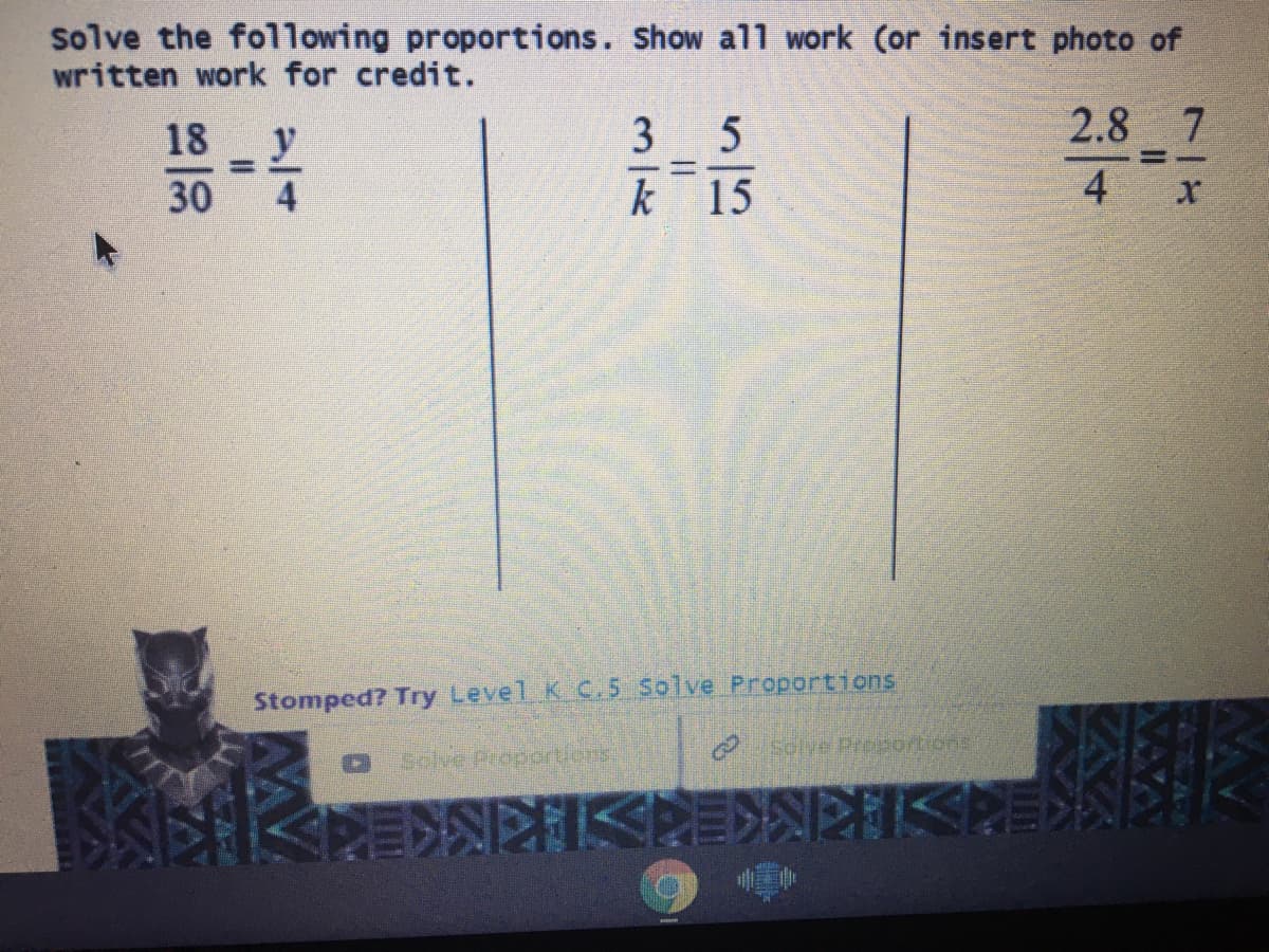 solve the following proportions. Show all work (or insert photo of
written work for credit.
18
y
3 5
2.8 7
30
k 15
4 x
Stomped? Try Level K C.5 Solve Proportions
Solve Preportions
Solve Propcrtlons
IKERSIKKE>KKE
