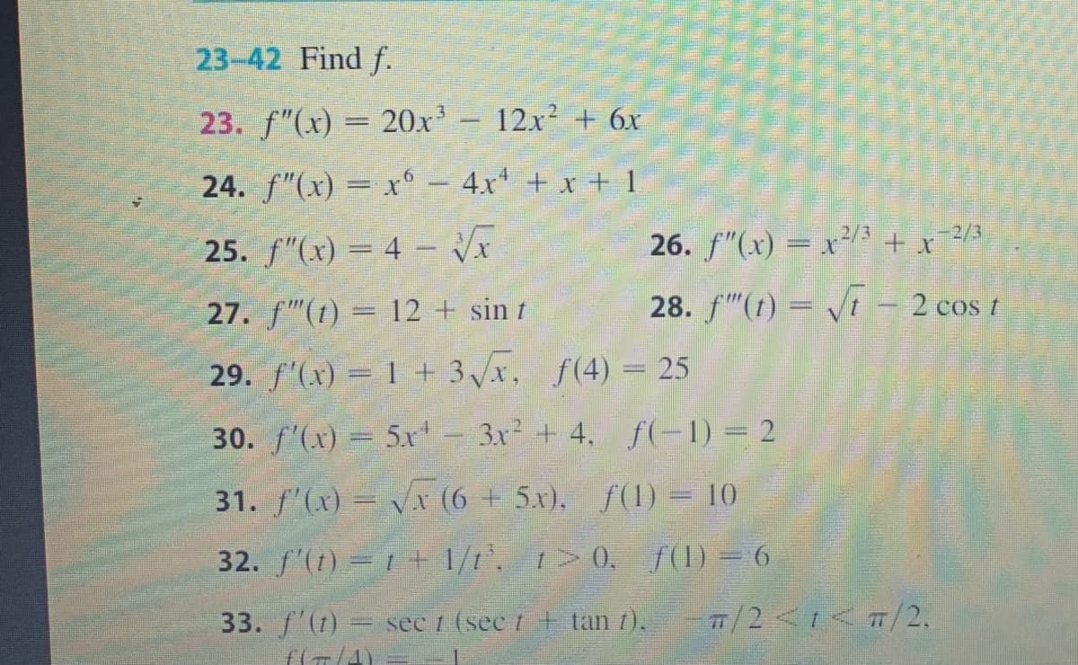23-42 Find f.
23. f"(x) = 20x - 12x² + 6x
24. f"(x) = x – 4x* + x + 1
-2/3
25. f"(x) = 4 - Vx
26. f"(x) = x³/3 + x /3
27. f"(1) = 12 + sin t
28. f"(t) = Vt – 2 cos t
%3D
29. f'(x) = 1 + 3x, f(4) = 25
30. f'(x) = 5x- 3x +4, f(-1) = 2
31. f'(x)= Vx (6+ 5x), f(1) = 10
32. f'(t) = 1+ 1/t', t> 0, f(1) = 6
33. f'(t) sec 1 (sec t + tan 7).
T/2<1< T/2.
