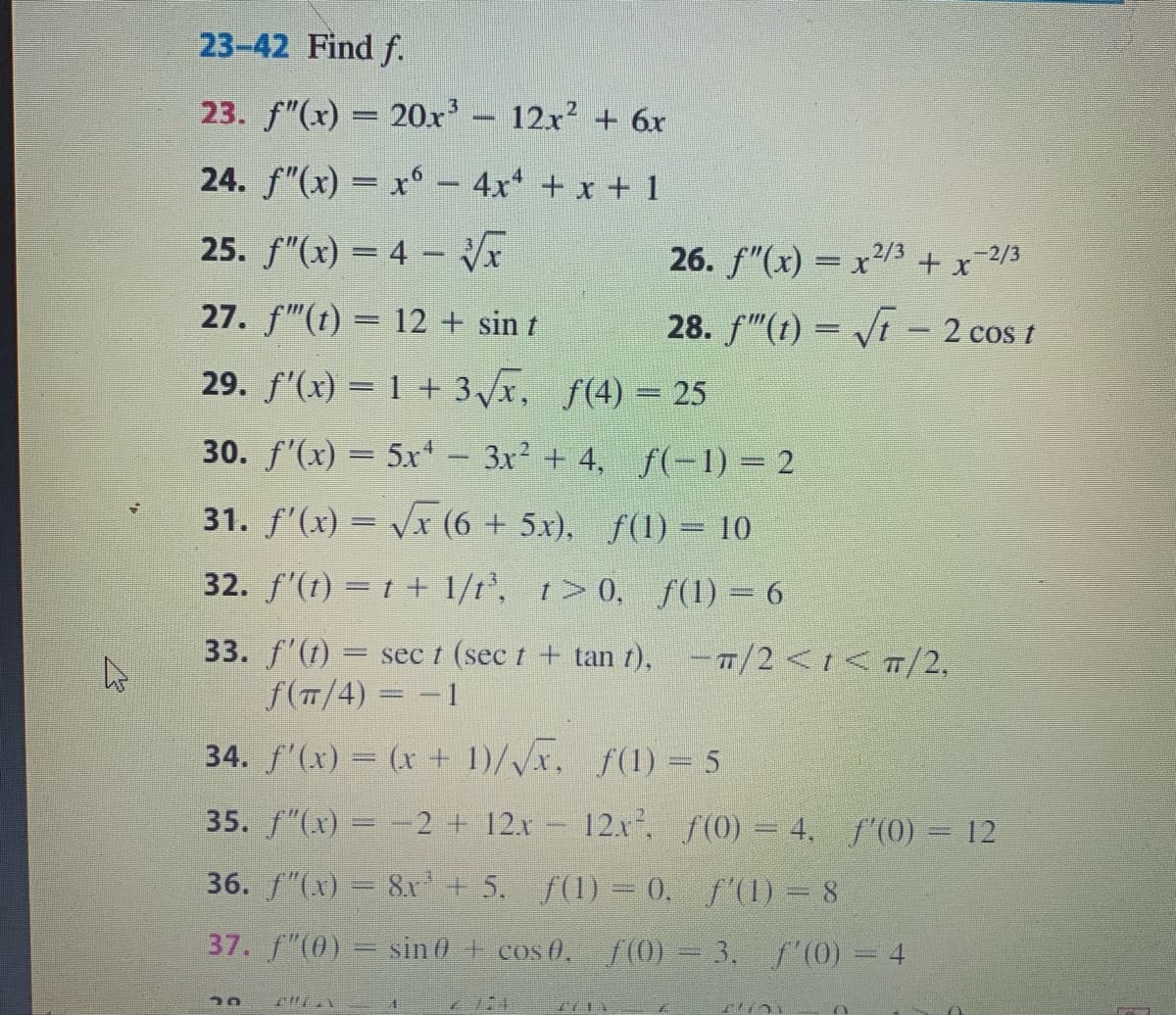 23-42 Find f.
23. f"(x) = 20x'- 12x2 + 6x
24. f"(x) = x° - 4x + x + 1
25. f"(x) = 4 –
26. f"(x) = x/3 + x-2/3
27. f"(t) = 12 + sin t
28. f"(t) = /t - 2 cos t
29. f'(x) = 1 + 3/x, f(4) = 25
30. f'(x) = 5x- 3x2 + 4, f(-1) = 2
31. f'(x) = Vx (6 + 5x), f(1) = 10
32. f'(t) = t + 1/t', t> 0, f(1) = 6
33. f'(1) = sec t (sec t + tan t), -T/2<t<T/2,
f(T/4) = -1
34. f'(x) = (x + 1)/Vx, f(1) = 5
35. f"(x) = -2 + 12.x 12x, f(0) = 4, f (0) = 12
36. f"(x) = 8x'+ 5. f(1) = 0. f'(1) = 8
37. f"(0) = sin 0 + cos 0, f (0) = 3, f'(0) = 4
7711
