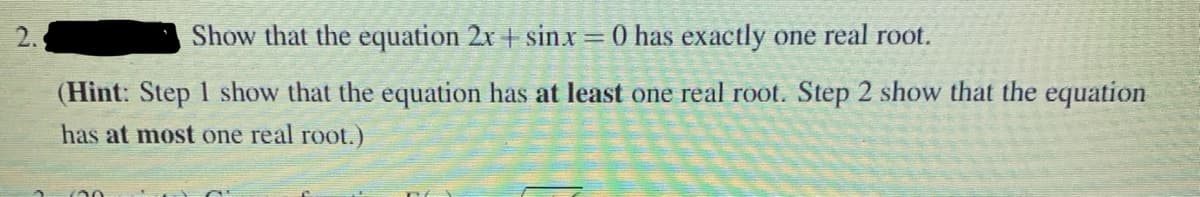 2.
Show that the equation 2x + sinx = 0 has exactly one real root.
(Hint: Step 1 show that the equation has at least one real root. Step 2 show that the equation
has at most one real root.)
