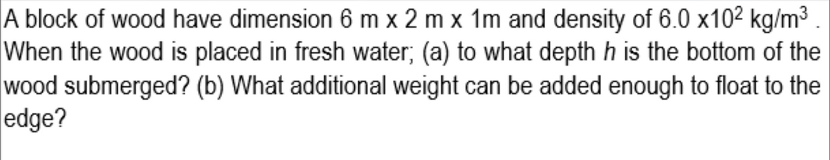 A block of wood have dimension 6 m x 2 m x 1m and density of 6.0 x102 kg/m³ .
When the wood is placed in fresh water; (a) to what depth h is the bottom of the
wood submerged? (b) What additional weight can be added enough to float to the
edge?
