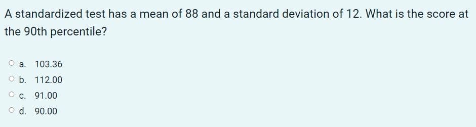 A standardized test has a mean of 88 and a standard deviation of 12. What is the score at
the 90th percentile?
a. 103.36
O b. 112.00
O c. 91.00
O d. 90.00
