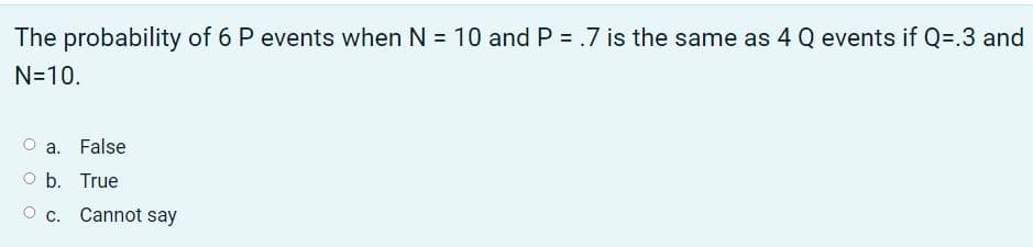 The probability of 6 P events when N = 10 and P = .7 is the same as 4 Q events if Q=.3 and
N=10.
a.
False
O b. True
O c. Cannot say
