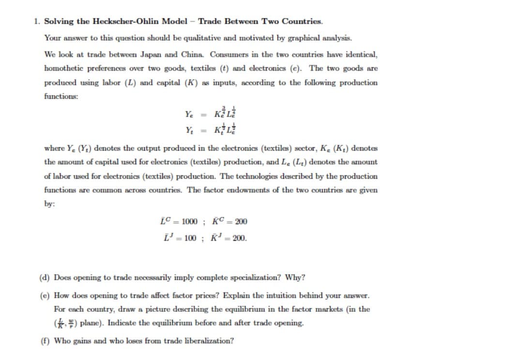 1. Solving the Heckscher-Ohlin Model - Trade Between Two Countries.
Your answer to this question should be qualitative and motivated by graphical analysis.
We look at trade between Japan and China Consumers in the two countries have identical,
homothetic preferences over two goods, textiles (t) and electronics (e). The two goods are
produced using labor (L) and capital (K) as inputs, according to the following production
functions:
Y. =
Y, =
where Y. (Y;) denotes the output produced in the electronics (textiles) sector, K. (K;) denotes
the amount of capital used for electronics (textiles) production, and Le (Lt) denotes the amount
of labor used for electronics (textiles) production. The technologies described by the production
functions are common across countries. The factor endowments of the two countries are given
by:
LC = 1000 ; K© = 200
L' = 100 ; K' = 200.
(d) Does opening to trade necessarily imply complete specialization? Why?
(e) How does opening to trade affect factor prices? Explain the intuition behind your answer.
For each country, draw a picture describing the equilibrium in the factor markets (in the
(*) plane). Indicate the equilibrium before and after trade opening.
(f) Who gains and who loses from trade liberalization?
