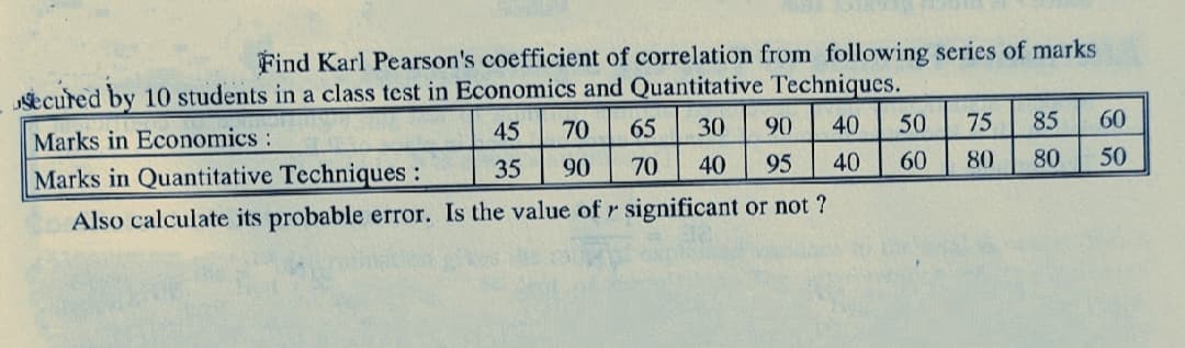 Find Karl Pearson's coefficient of correlation from following series of marks
secured by 10 students in a class test in Economics and Quantitative Techniques.
Marks in Economics:
45
70
65
30
90
40
50
75
85
60
Marks in Quantitative Techniques:
35
90
70
40
95
40
60
80
80
50
Also calculate its probable error. Is the value of r significant or not ?
