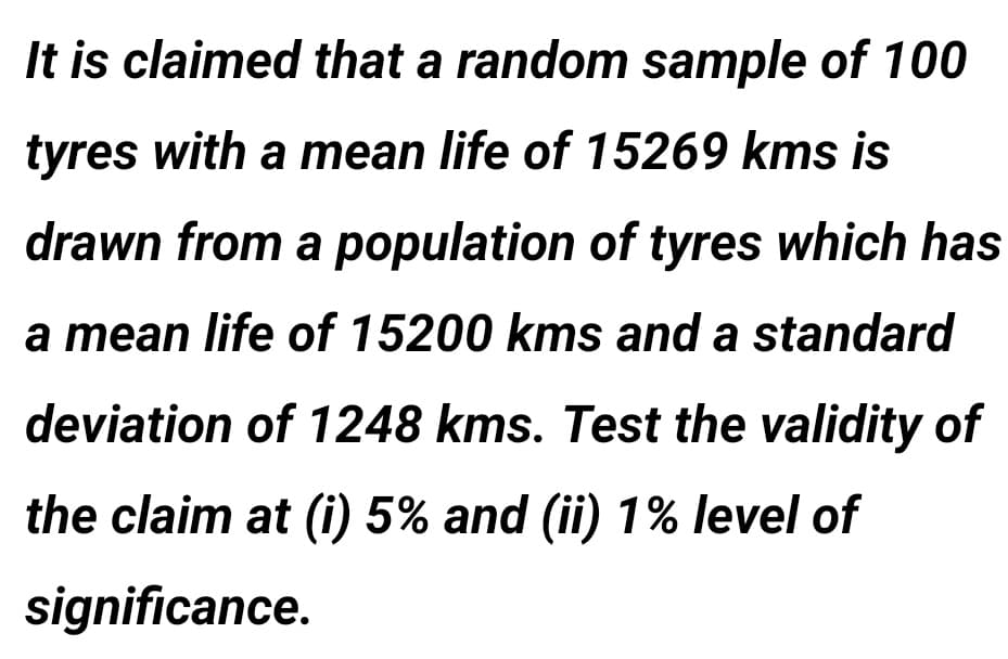 It is claimed that a random ssample of 100
tyres with a mean life of 15269 kms is
drawn from a population of tyres which has
a mean life of 15200 kms and a standard
deviation of 1248 kms. Test the validity of
the claim at (i) 5% and (ii) 1% level of
significance.

