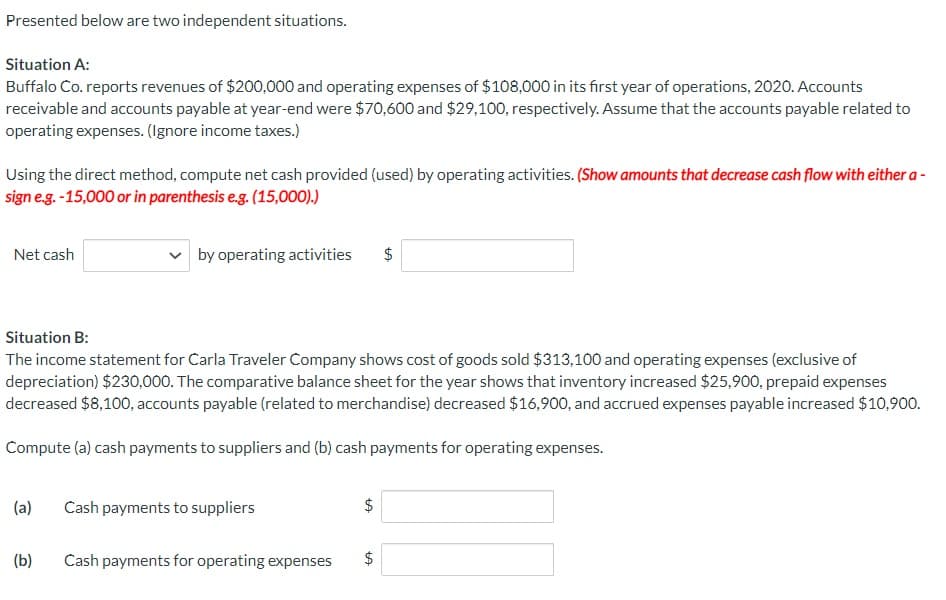 Presented below are two independent situations.
Situation A:
Buffalo Co. reports revenues of $200,000 and operating expenses of $108,000 in its first year of operations, 2020. Accounts
receivable and accounts payable at year-end were $70,600 and $29,100, respectively. Assume that the accounts payable related to
operating expenses. (Ignore income taxes.)
Using the direct method, compute net cash provided (used) by operating activities. (Show amounts that decrease cash flow with either a -
sign e.g.-15,000 or in parenthesis e.g. (15,000).)
Net cash
(a)
by operating activities
(b)
Situation B:
The income statement for Carla Traveler Company shows cost of goods sold $313,100 and operating expenses (exclusive of
depreciation) $230,000. The comparative balance sheet for the year shows that inventory increased $25,900, prepaid expenses
decreased $8,100, accounts payable (related to merchandise) decreased $16,900, and accrued expenses payable increased $10,900.
Compute (a) cash payments to suppliers and (b) cash payments for operating expenses.
Cash payments to suppliers
Cash payments for operating expenses
tA
$
tA
GA