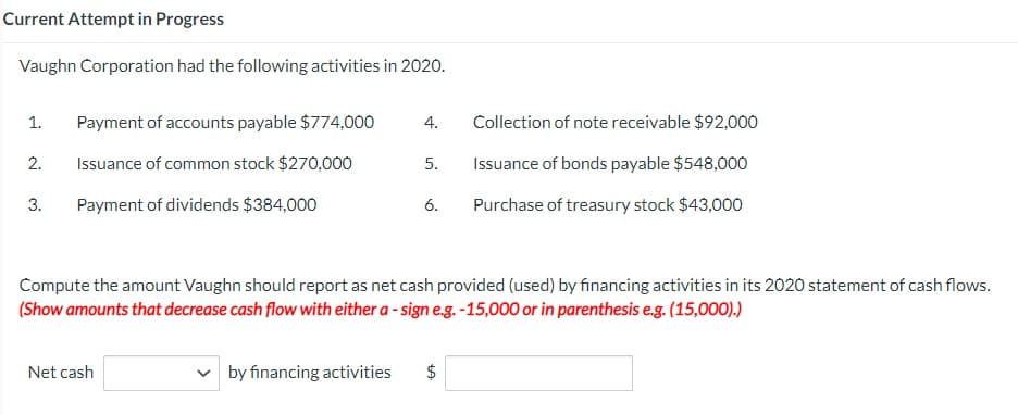 Current Attempt in Progress
Vaughn Corporation had the following activities in 2020.
1. Payment of accounts payable $774,000
Issuance of common stock $270,000
Payment of dividends $384,000
2.
3.
4.
Net cash
5.
6.
Compute the amount Vaughn should report as net cash provided (used) by financing activities in its 2020 statement of cash flows.
(Show amounts that decrease cash flow with either a-sign e.g. -15,000 or in parenthesis e.g. (15,000).)
by financing activities $
Collection of note receivable $92,000
Issuance of bonds payable $548,000
Purchase of treasury stock $43,000
LA