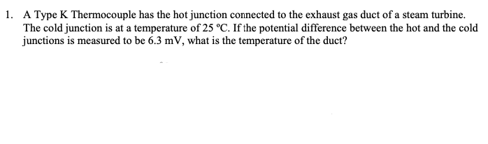 1. A Type K Thermocouple has the hot junction connected to the exhaust gas duct of a steam turbine.
The cold junction is at a temperature of 25 °C. If the potential difference between the hot and the cold
junctions is measured to be 6.3 mV, what is the temperature of the duct?
