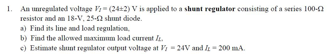 1. An unregulated voltage V1 = (24±2) V is applied to a shunt regulator consisting of a series 100-2
resistor and an 18-V, 25-2 shunt diode.
a) Find its line and load regulation,
b) Find the allowed maximum load current IL,
c) Estimate shunt regulator output voltage at VI = 24V and IL = 200 mA.
